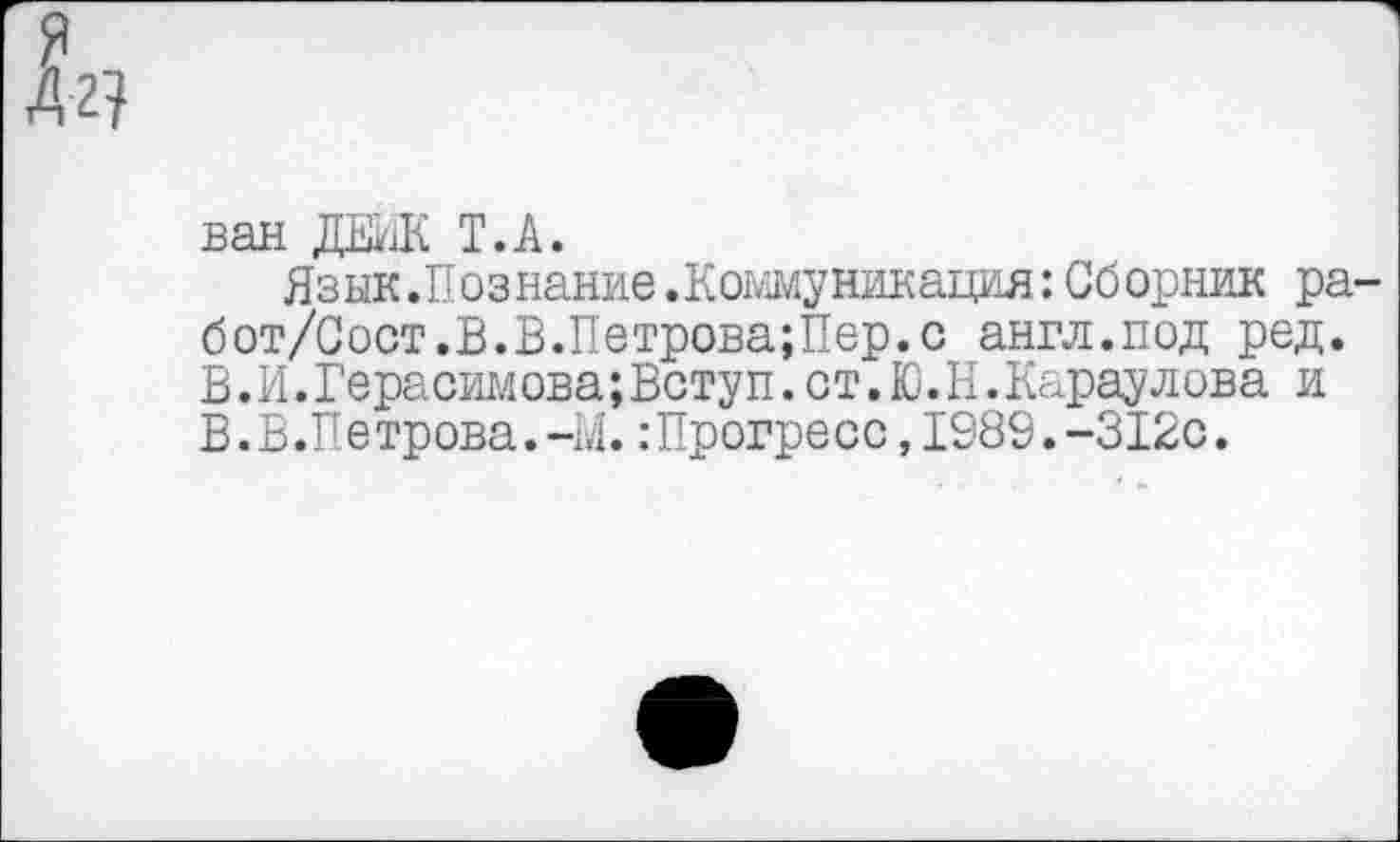 ﻿ван ЖЖ Т.А.
Язык.Познание .Коммуникация: Сборник ра-бот/Сост.В.В.Петрова;Пер.с англ.под ред. В.И. Герасимова;Ветуп. ст. Ю. К. Караулова и В.В.Петрова.-М.:Прогресс,1989.-312с.